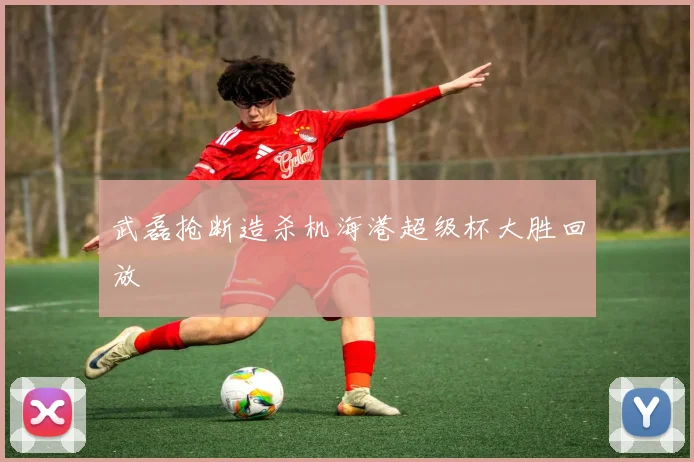 武磊抢断造杀机海港超级杯大胜回放
