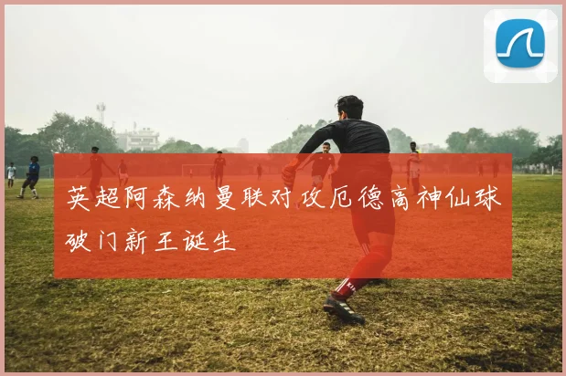 英超阿森纳曼联对攻厄德高神仙球破门新王诞生