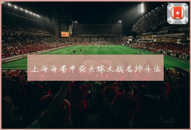 上海海港申花头球大战名帅斗法