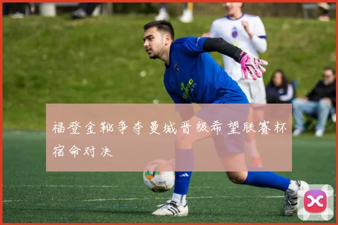 福登金靴争夺曼城晋级希望联赛杯宿命对决