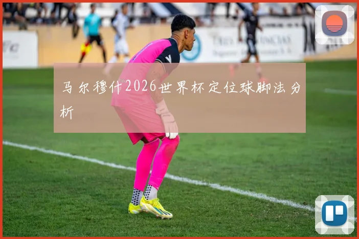 马尔穆什2026世界杯定位球脚法分析