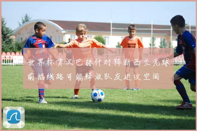 世界杯贾汉巴赫什对阵新西兰无球前插线路可能释放队友进攻空间