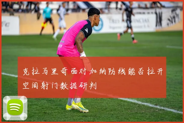 克拉马里奇面对加纳防线能否拉开空间射门数据研判