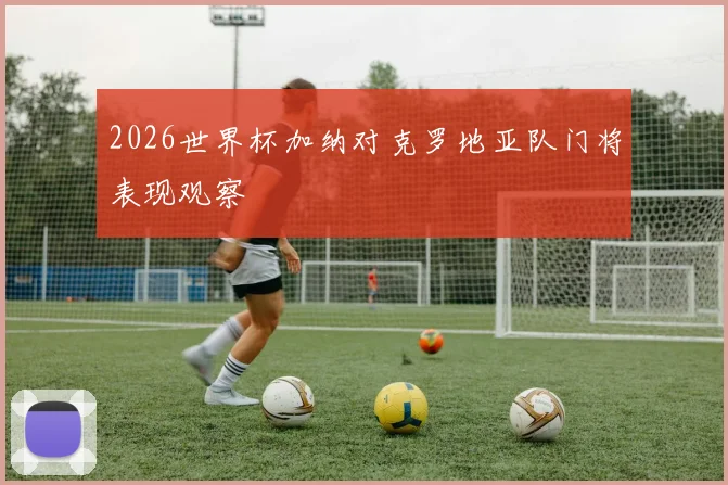 2026世界杯加纳对克罗地亚队门将表现观察