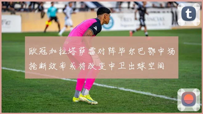 欧冠加拉塔萨雷对阵毕尔巴鄂中场抢断效率或将改变中卫出球空间