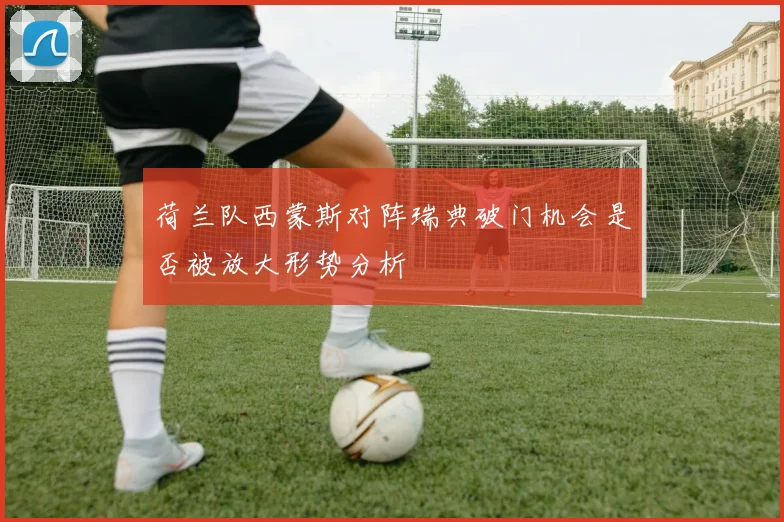 荷兰队西蒙斯对阵瑞典破门机会是否被放大形势分析