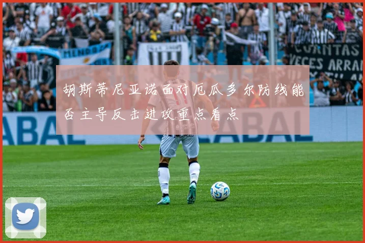 胡斯蒂尼亚诺面对厄瓜多尔防线能否主导反击进攻重点看点
