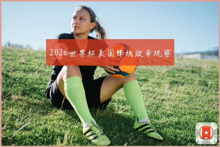 2026世界杯美国锋线效率观察