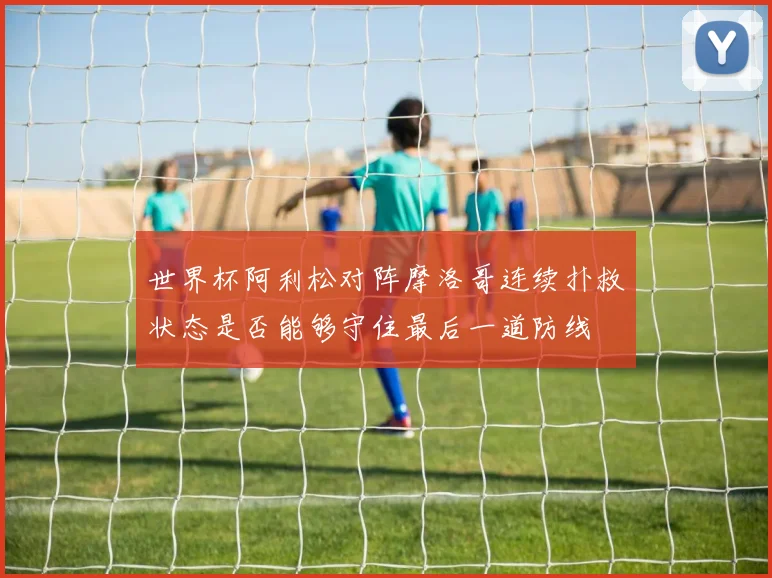 世界杯阿利松对阵摩洛哥连续扑救状态是否能够守住最后一道防线