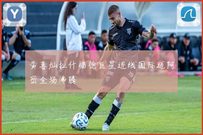 黄喜灿拉什福德巨星连线国际迈阿密全场沸腾