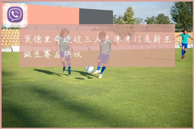 莫德里奇连过三人天津津门虎新王诞生赛后热议