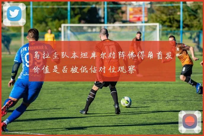 乌拉圭队本坦库尔对阵佛得角首发价值是否被低估对位观察