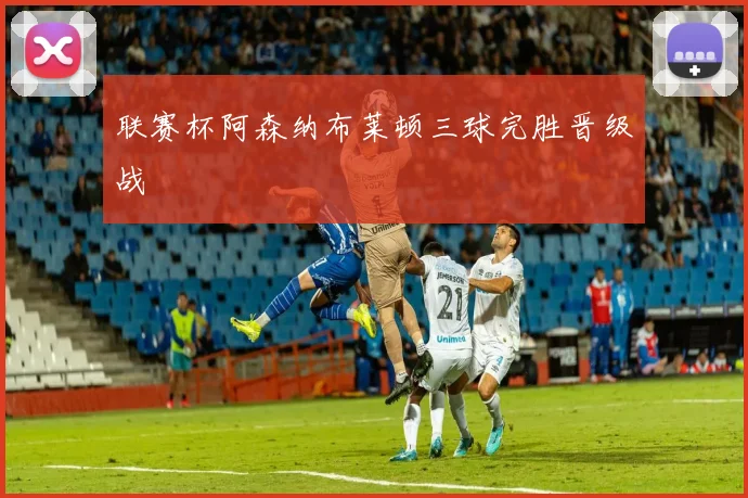 联赛杯阿森纳布莱顿三球完胜晋级战