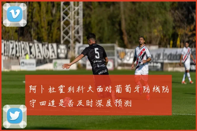 阿卜杜霍利科夫面对葡萄牙防线防守回追是否及时深度预测