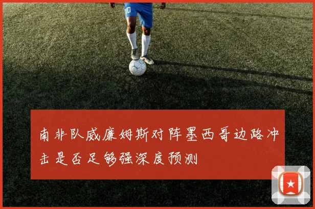 南非队威廉姆斯对阵墨西哥边路冲击是否足够强深度预测