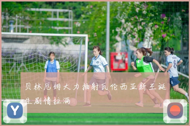 贝林厄姆大力抽射瓦伦西亚新王诞生剧情拉满