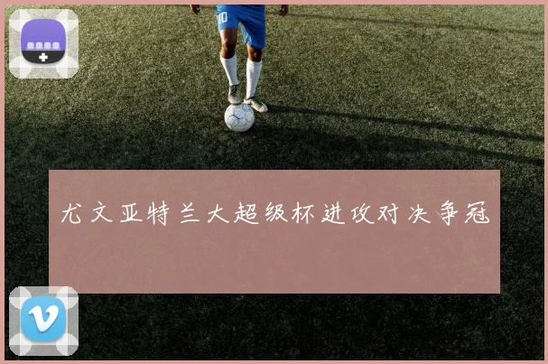 尤文亚特兰大超级杯进攻对决争冠