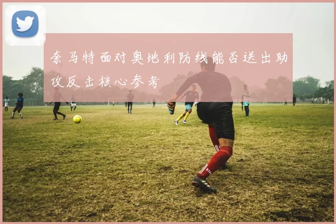 奈马特面对奥地利防线能否送出助攻反击核心参考