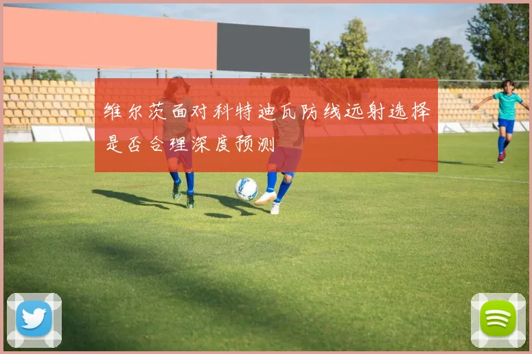维尔茨面对科特迪瓦防线远射选择是否合理深度预测