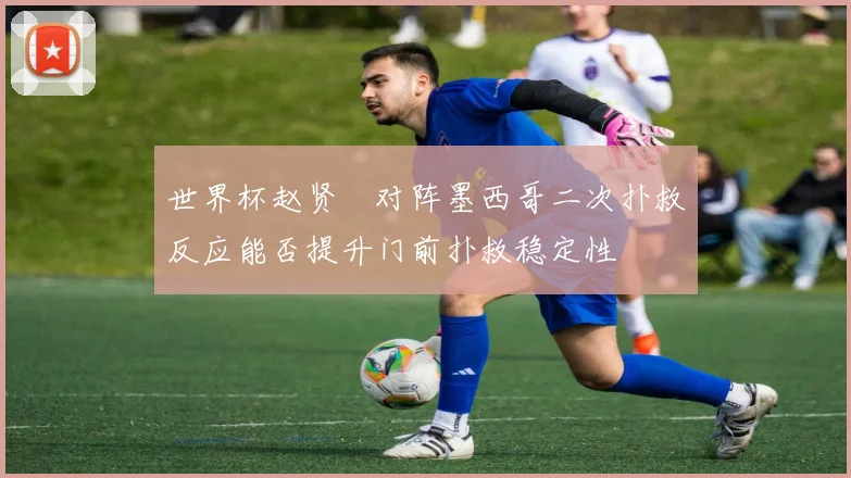 世界杯赵贤祐对阵墨西哥二次扑救反应能否提升门前扑救稳定性