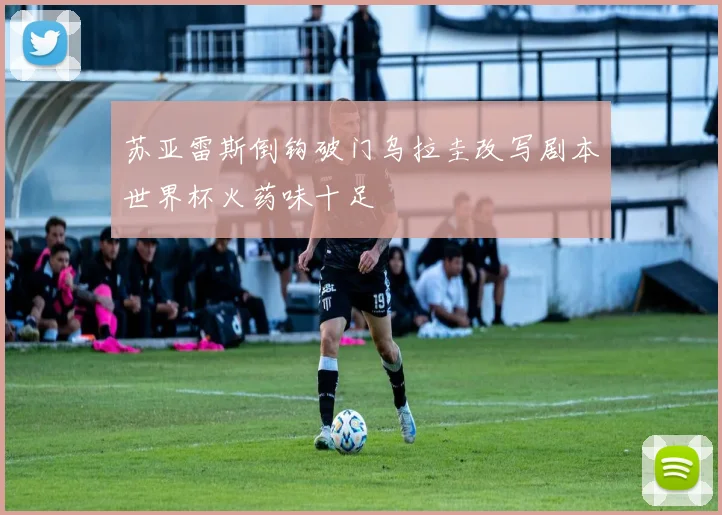苏亚雷斯倒钩破门乌拉圭改写剧本世界杯火药味十足