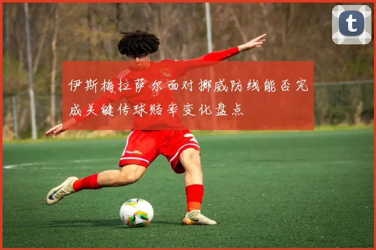 伊斯梅拉萨尔面对挪威防线能否完成关键传球赔率变化盘点