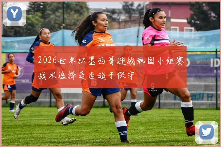 2026世界杯墨西哥迎战韩国小组赛战术选择是否趋于保守