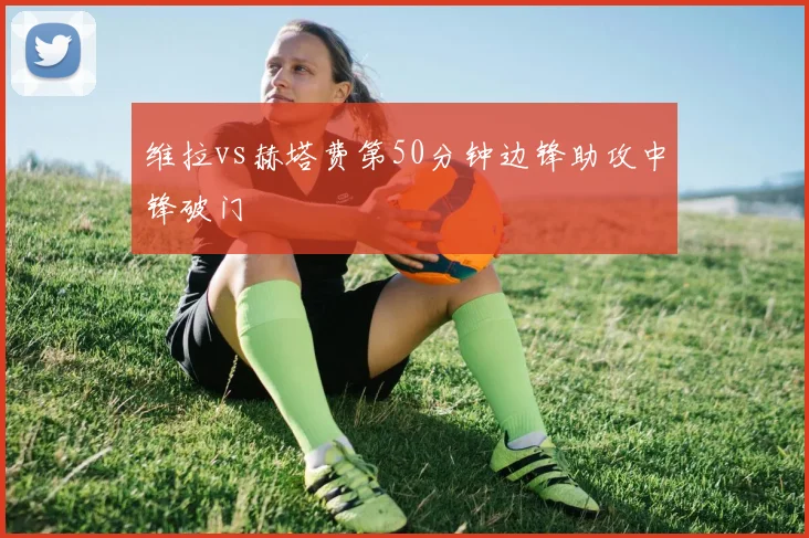 维拉vs赫塔费第50分钟边锋助攻中锋破门