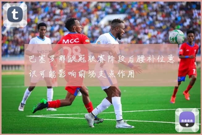 巴塞罗那欧冠联赛阶段后腰补位意识可能影响前场支点作用