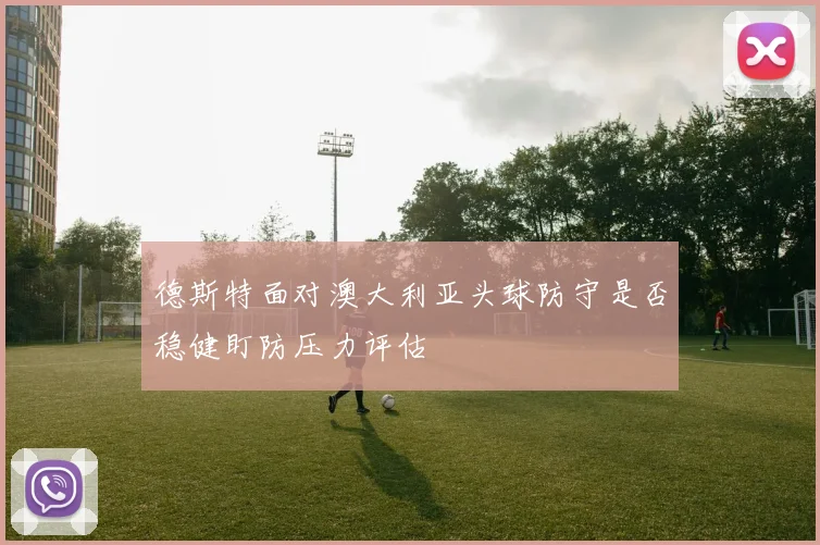 德斯特面对澳大利亚头球防守是否稳健盯防压力评估