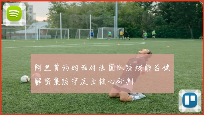 阿里贾西姆面对法国队防线能否破解密集防守反击核心研判