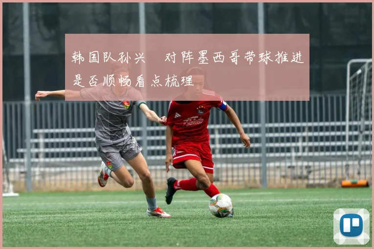 韩国队孙兴慜对阵墨西哥带球推进是否顺畅看点梳理