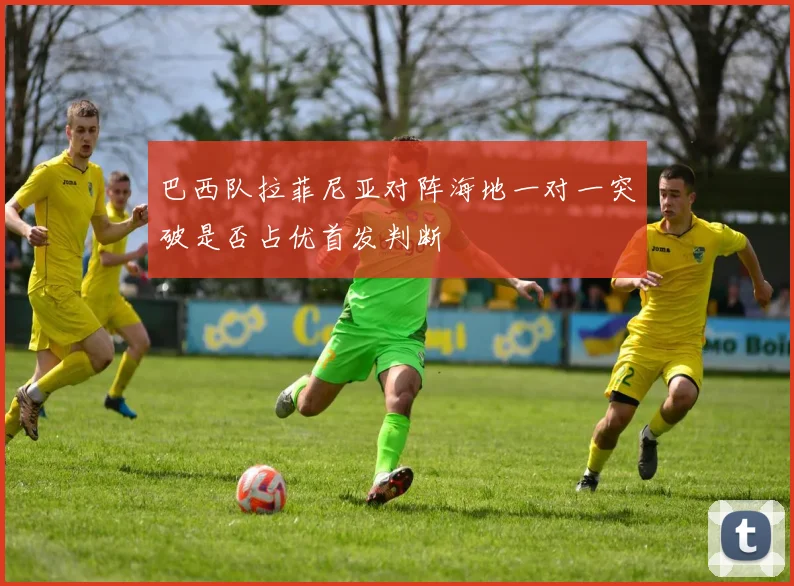 巴西队拉菲尼亚对阵海地一对一突破是否占优首发判断