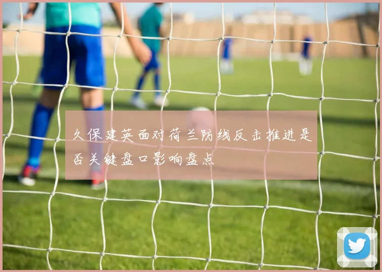 久保建英面对荷兰防线反击推进是否关键盘口影响盘点