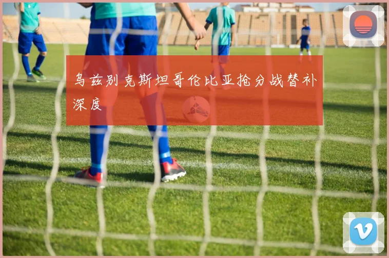 乌兹别克斯坦哥伦比亚抢分战替补深度
