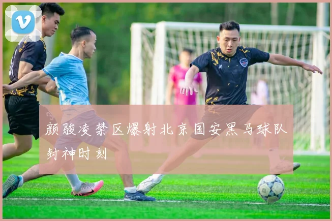 颜骏凌禁区爆射北京国安黑马球队封神时刻