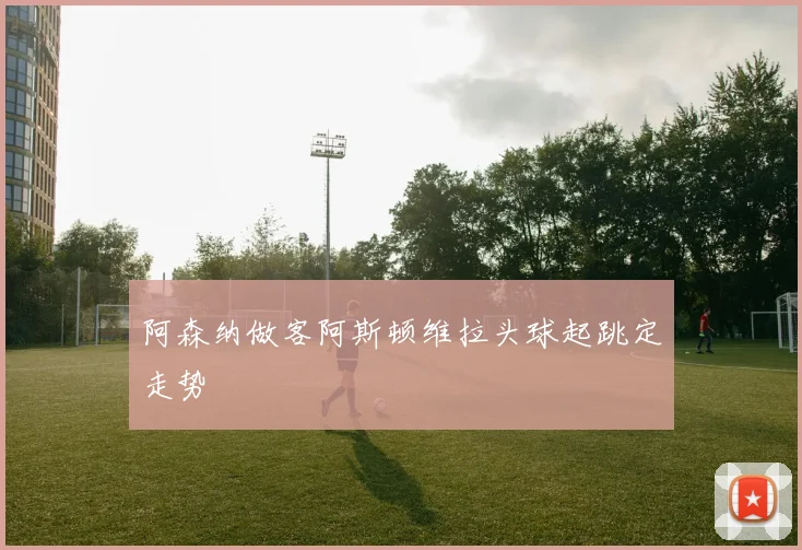 阿森纳做客阿斯顿维拉头球起跳定走势