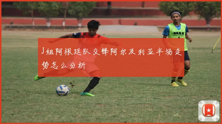 J组阿根廷队交锋阿尔及利亚半场走势怎么分析