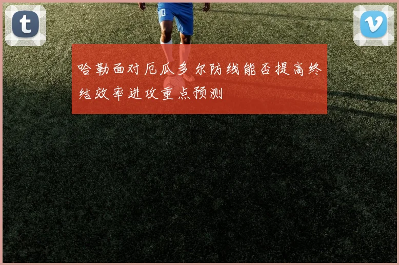 哈勒面对厄瓜多尔防线能否提高终结效率进攻重点预测