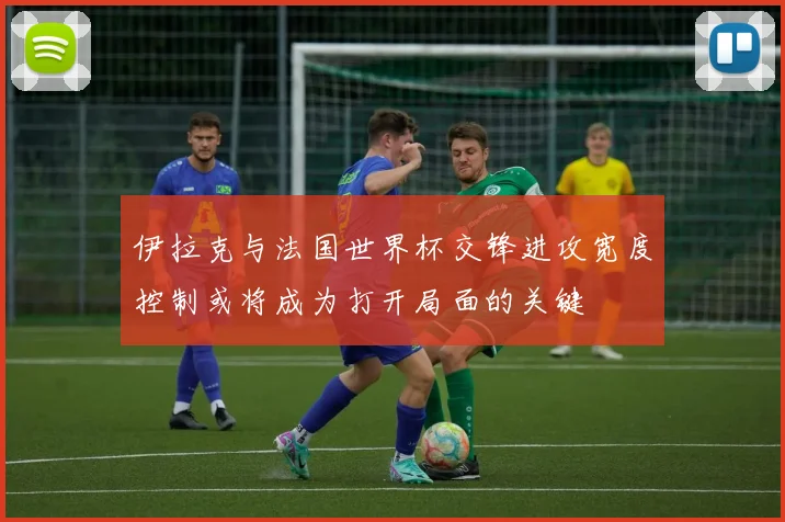 伊拉克与法国世界杯交锋进攻宽度控制或将成为打开局面的关键