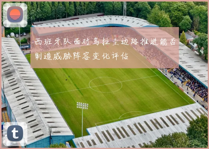 西班牙队面对乌拉圭边路推进能否制造威胁阵容变化评估