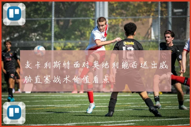 麦卡利斯特面对奥地利能否送出威胁直塞战术价值看点