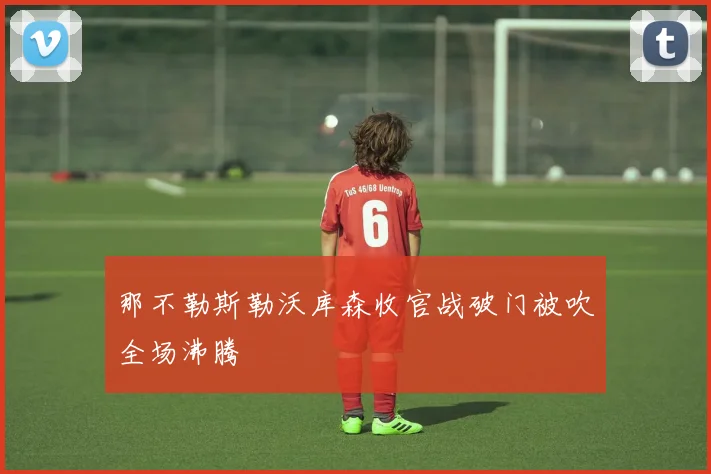 那不勒斯勒沃库森收官战破门被吹全场沸腾