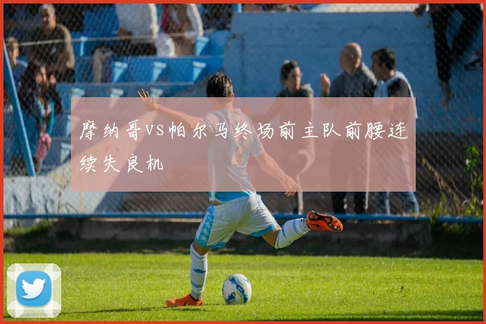 摩纳哥vs帕尔马终场前主队前腰连续失良机