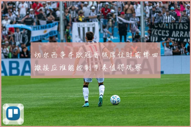 切尔西争夺欧冠晋级席位时前锋回撤接应谁能控制节奏值得观察