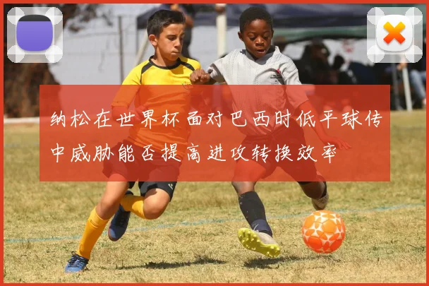 纳松在世界杯面对巴西时低平球传中威胁能否提高进攻转换效率