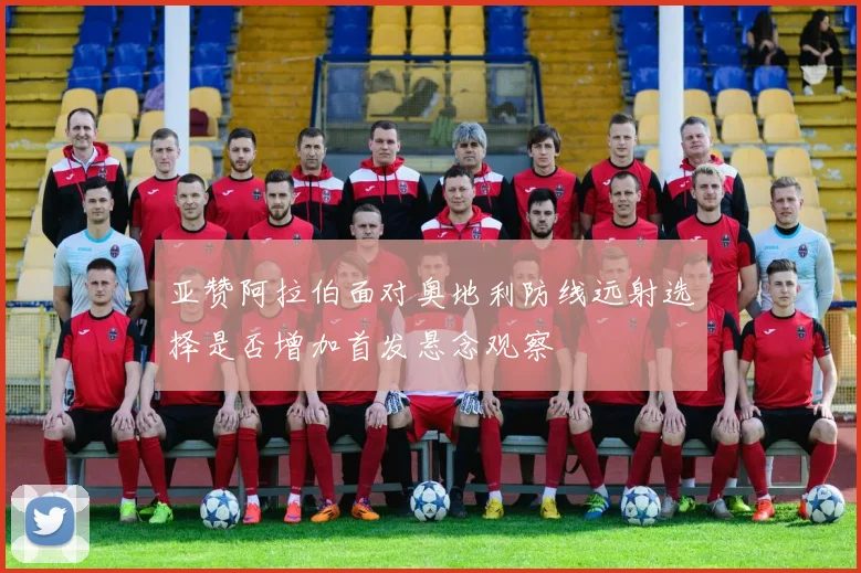 亚赞阿拉伯面对奥地利防线远射选择是否增加首发悬念观察
