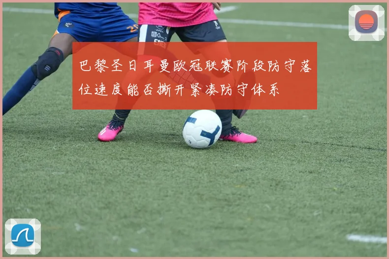 巴黎圣日耳曼欧冠联赛阶段防守落位速度能否撕开紧凑防守体系