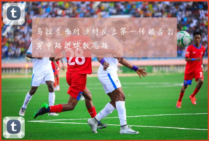 乌拉圭面对沙特反击第一传能否打穿中路进球数思路