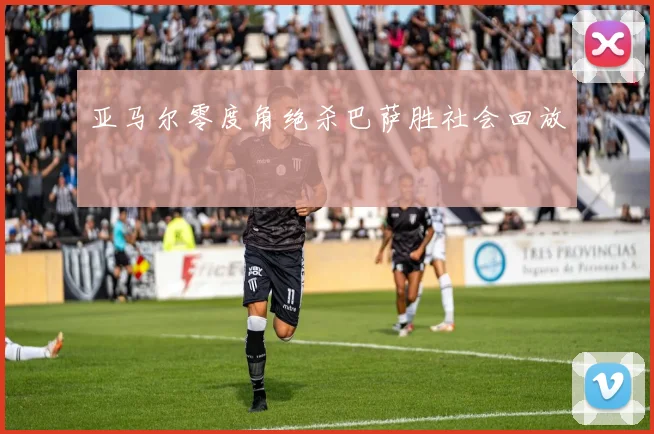 亚马尔零度角绝杀巴萨胜社会回放